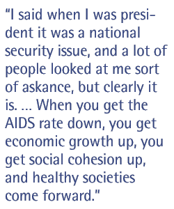 I said when I was president it was a national security issue, and a lot of people looked at me sort of askance, but clearly it is.  When you get the AIDS rate down, you get economic growth up, you get social cohesion up, and healthy societies come forward.