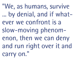 We, as humans, survive ... by denial, and if whatever we confront is a slow-moving phenomenon, then we can deny and run right over it and carry on.