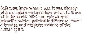 Before we knew what it was, it was already with us. Before we knew how to halt it, it was with the world. AIDS - an epic story of scientific battles, political indifference, moral dilemmas, and the perserverance of the human spirit.