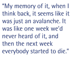 My memory of it, when I think back, it seems like it was just an avalanche. It was like one week we'd never heard of it, and then the next week everybody started to die.