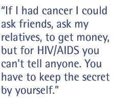 If I had cancer I could ask friends, ask my relatives, to get money, but for HIV/AIDS you can't tell anyone. You have to keep the secret by yourself.