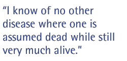 I know of no other disease where one is assumed dead while still very much alive.