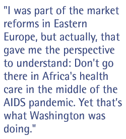 I was part of the market reforms in Eastern Europe, but actually, that gave me the perspective to understand: Don't go there in Africa's health care in the middle of the AIDS pandemic. Yet that's what Washington was doing.