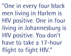 One in every four black men living in Harlem is HIV positive. One in four living in Johannesburg is HIV positive. You don't have to take a 17-hour flight to fight HIV.