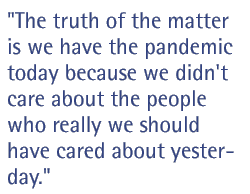 The truth of the matter is, we have the pandemic today because we didn't care about the people who really we should have cared about yesterday.