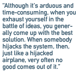 Although it's arduous and time-consuming, when you exhaust yourself in the battle of ideas, you generally come up with the best solution. When somebody hijacks the system, then, just like a hijacked airplane, very often no good comes out of it.