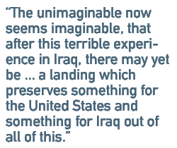 The unimaginable now seems imaginable, that after this terrible experience in Iraq, there may yet be ... a landing which preserves something for the United States and something for Iraq out of all of this.