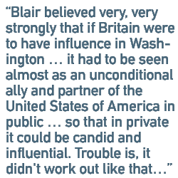 Blair believed very, very strongly that if Britain were to have influence in Washington � it had to be seen almost as an unconditional ally and partner of the United States of America in public � so that in private it could be candid and influential. Trouble is, it didn't work out like that�