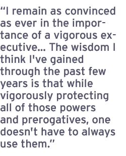 I remain as convinced as ever in the importance of a vigorous executive The wisdom I think I've gained through the past few years is that while vigorously protecting all of those powers and prerogatives, one doesn't have to always use them.