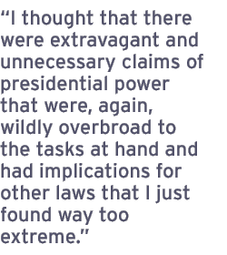 I thought that there were extravagant and unnecessary claims of presidential power that were, again, wildly overbroad to the tasks at hand and had implications for other laws that I just found way too extreme.