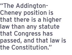 The Addington-Cheney position is that there is a higher law than any statute that Congress has passed, and that law is the Constitution.