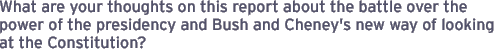 What are your thoughts on this report about the battle over the power of the presidency and Bush and Cheney's new way of looking at the Constitution?