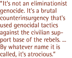 It's not an eliminationist genocide. It's a brutal counterinsurgency that's used genocidal tactics against the civilian support base of the rebels. ... By whatever name it is called, it's atrocious.