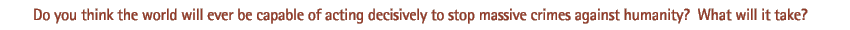 Do you think the world will ever be capable of acting decisively to stop massive crimes against humanity? What will it take?