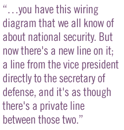 ��you have this wiring diagram that we all know of about national security. But now there's a new line on it; a line from the vice president directly to the secretary of defense, and it's as though there's a private line between those two.