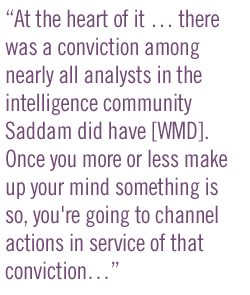 At the heart of it � there was a conviction among nearly all analysts in the intelligence community Saddam did have [WMD]. Once you more or less make up your mind something is so, you're going to channel actions in service of that conviction...