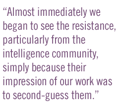 Almost immediately we began to see the resistance, particularly from the intelligence community, simply because their impression of our work was to second-guess them.