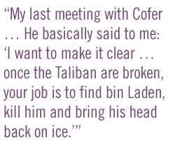 My last meeting with Cofer... He basically said to me: I want to make it clear �� once the Taliban are broken, your job is to find bin Laden, kill him and bring his head back on ice.