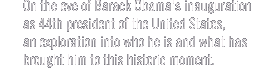 On the eve of Barack Obama's inauguration as 44th president of the United States,
an exploration into who he is and what has brought him to this historic moment.