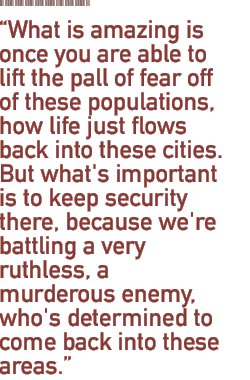 What is amazing is once you are able to lift the pall of fear off of these populations, how life just flows back into these cities. But what's important is to keep security there, because we're battling a very ruthless, a murderous enemy, who's determined to come back into these areas.