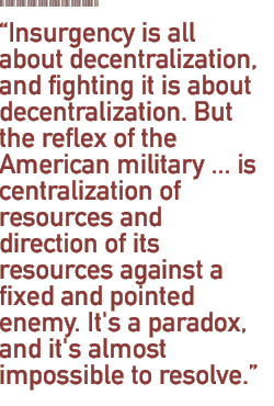 Insurgency is all about decentralization, and fighting it is about decentralization. But the reflex of the American military ... is centralization of resources and direction of its resources against a fixed and pointed enemy. It's a paradox, and it's almost impossible to resolve.