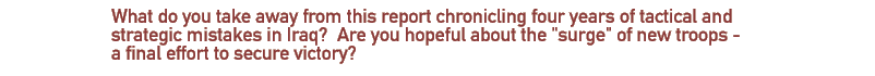 What do you take away from this report chronicling four years of tactical and strategic mistakes in Iraq?   Are you hopeful about the 'surge' of new troops - a final effort to secure victory?