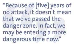 Because of [five] years of no attack, it doesn't mean that we've passed the danger zone. In fact, we may be entering a more dangerous time now.