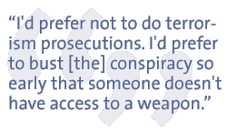 I'd prefer not to do terrorism prosecutions. I'd prefer to bust [the] conspiracy so early that someone doesn't have access to a weapon.