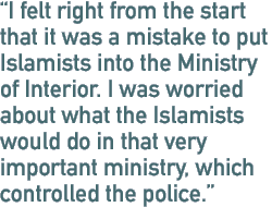 I felt right from the start that it was a mistake to put Islamists into the Ministry of Interior. I was worried about what the Islamists would do in that very important ministry, which controlled the police.