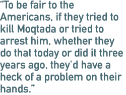 To be fair to the Americans, if they tried to kill Moqtada or tried to arrest him, whether they do that today or did it three years ago, they'd have a heck of a problem on their hands.