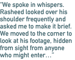 We spoke in whispers. Rasheed looked over his shoulder frequently and asked me to make it brief. We moved to the corner to look at his footage, hidden from sight from anyone who might enter…