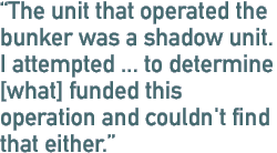 The unit that operated the bunker was a shadow unit. I attempted ... to determine [what] funded this operation and couldn't find that either.