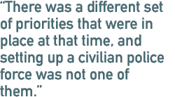 There was a different set of priorities that were in place at that time, and setting up a civilian police force was not one of them.