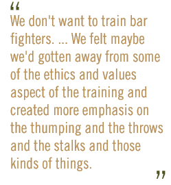 We don't want to train bar fighters. ... We felt maybe we'd gotten away from some of the ethics-and-values aspect of the training and created more emphasis on the thumping and the throws and the stalks and those kinds of things.