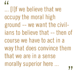 ... [I]f we believe that we occupy the moral high ground -- we want the civilians to believe that -- then of course we have to act in a way that does convince them that we are in a sense morally superior here ... 