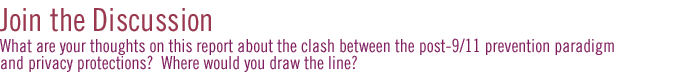 join the discussion: What are your thoughts on this report about the clash between the post-9/11 prevention paradigm and privacy protections?  Where would you draw the line?