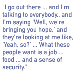 I go out there... and I'm talking to everybody, and I'm saying, 'Well, we're bringing you hope,' and they're looking at me like, 'Yeah, so?' ...What these people want is a job ... food ... a sense of security.