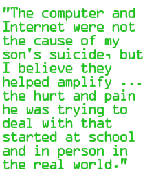 The computer and Internet were not the cause of my son's suicide, but I believe they helped amplify ... the hurt and pain he was trying to deal with that started at school and in person in the real world.