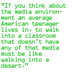 If you think about the media environment an average American teenager lives in, to walk into a classroom that doesn't have any of that media must be like walking into a desert.