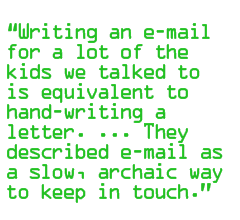 Writing an e-mail for a lot of the kids we talked to is equivalent to hand-writing a letter. ... They described e-mail as a slow, archaic way to keep in touch.