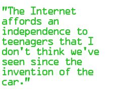 The Internet affords an independence to teenagers that I don't think we've seen since the invention of the car.