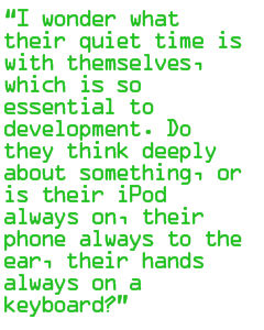 I wonder what their quiet time is with themselves, which is so essential to development. Do they think deeply about something, or is their iPod always on, their  phone always to the ear, their hands always on a keyboard?