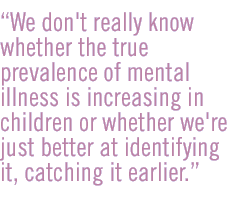 We don't really know whether the true prevalence of mental illness is increasing in children or whether we're just better at identifying it, catching it earlier.