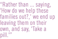 Rather than ... saying, 'How do we help these families out?,' we end up leaving them on their own, and say, 'Take a pill.'