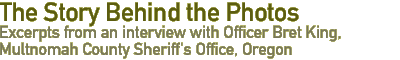 The Story Behind the Photos:  Excerpts from an interview with Officer Bret King, Multnomah County Sheriff's Office, Oregon.