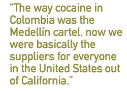 The way cocaine in Colombia was the Medell�n cartel, now we were basically the suppliers for everyone in the United States out of California.