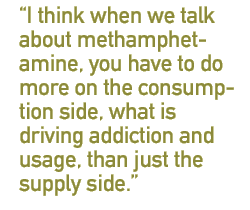 I think when we talk about methamphetamine, you have to do more on the consumption side, what is driving addiction and usage, than just the supply side.