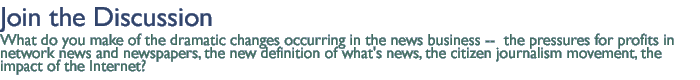 join the discussion: What do you make of the dramatic  changes occurring in the news business --  the pressures for profits in network news and newspapers, the new definition of what's news, the citizen journalism movement, the  impact  of the Internet?