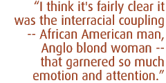 I think it's fairly clear it was the interracial coupling -- African American man, Anglo blond woman -- that garnered so much emotion and attention.