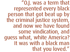 O.J. was a term that represented every black person that got beat up by the criminal justice system, and now we have found some vindication, and guess what, white America?  It was with a black man that you loved. 